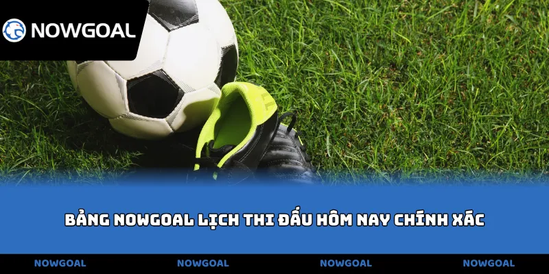 Bảng NOWGOAL lịch thi đấu hôm nay chính xác